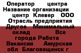 Оператор Call-центра › Название организации ­ Call-центр "Клевер", ООО › Отрасль предприятия ­ Другое › Минимальный оклад ­ 25 000 - Все города Работа » Вакансии   . Амурская обл.,Благовещенск г.